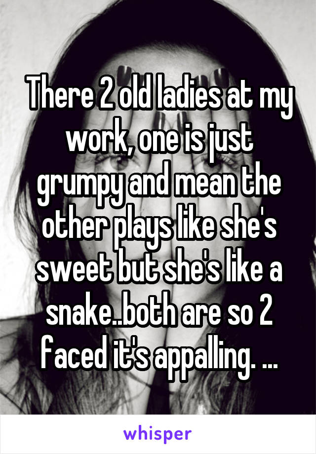 There 2 old ladies at my work, one is just grumpy and mean the other plays like she's sweet but she's like a snake..both are so 2 faced it's appalling. ...
