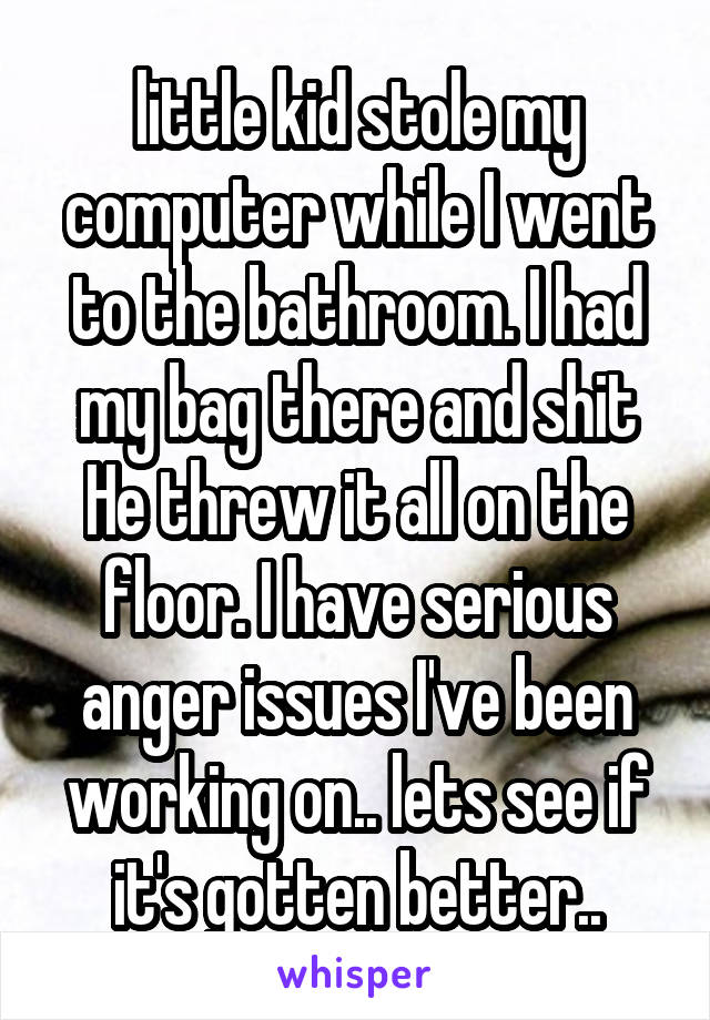 little kid stole my computer while I went to the bathroom. I had my bag there and shit He threw it all on the floor. I have serious anger issues I've been working on.. lets see if it's gotten better..