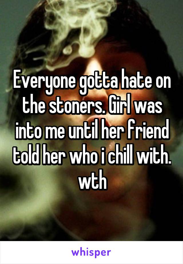Everyone gotta hate on the stoners. Girl was into me until her friend told her who i chill with. wth