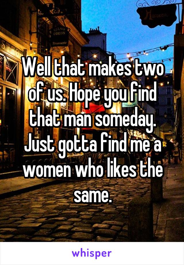 Well that makes two of us. Hope you find that man someday. Just gotta find me a women who likes the same.