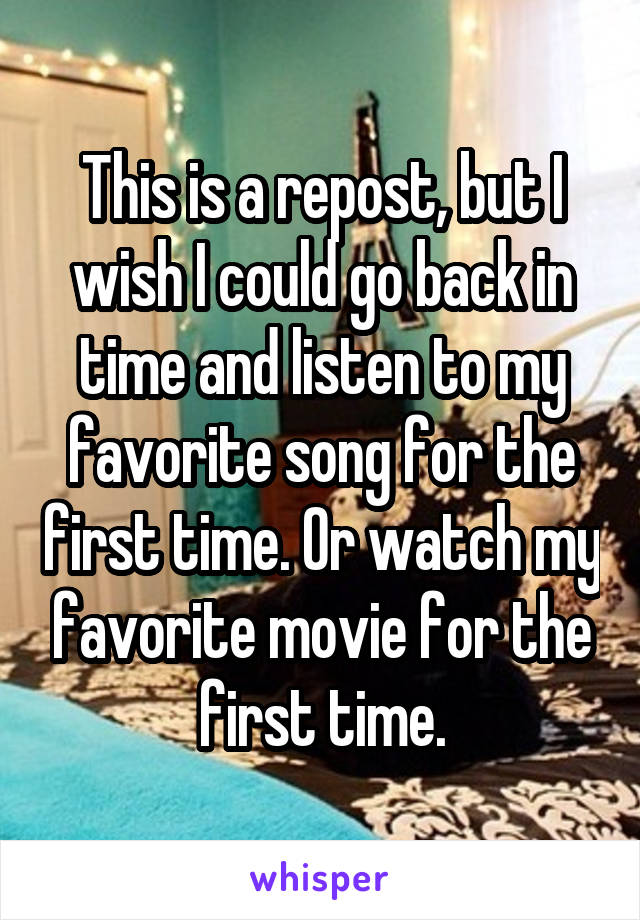 This is a repost, but I wish I could go back in time and listen to my favorite song for the first time. Or watch my favorite movie for the first time.