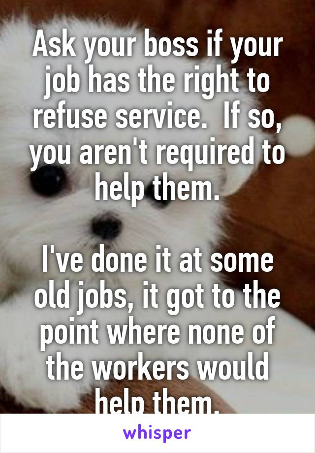 Ask your boss if your job has the right to refuse service.  If so, you aren't required to help them.

I've done it at some old jobs, it got to the point where none of the workers would help them.