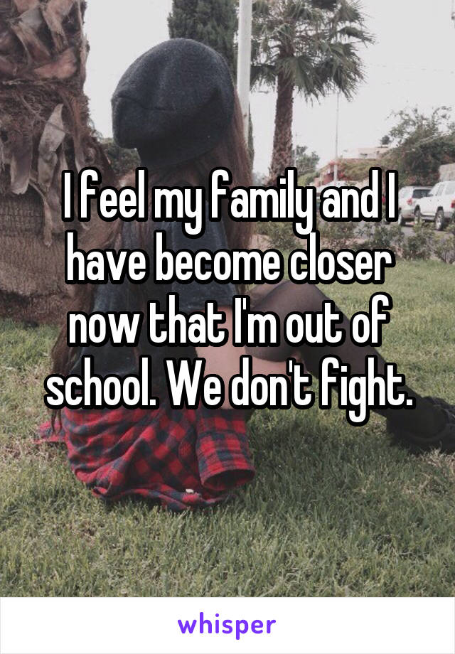 I feel my family and I have become closer now that I'm out of school. We don't fight.
