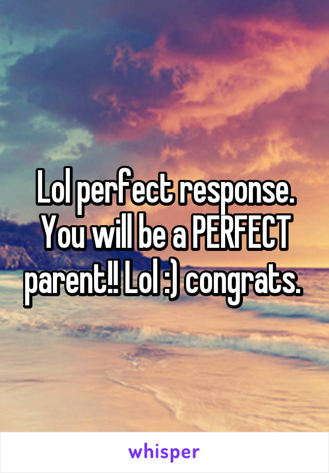 Lol perfect response. You will be a PERFECT parent!! Lol :) congrats. 