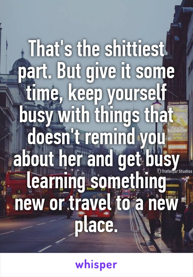 That's the shittiest part. But give it some time, keep yourself busy with things that doesn't remind you about her and get busy learning something new or travel to a new place.