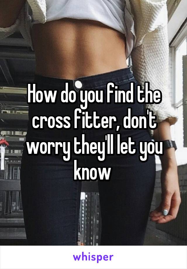 How do you find the cross fitter, don't worry they'll let you know 