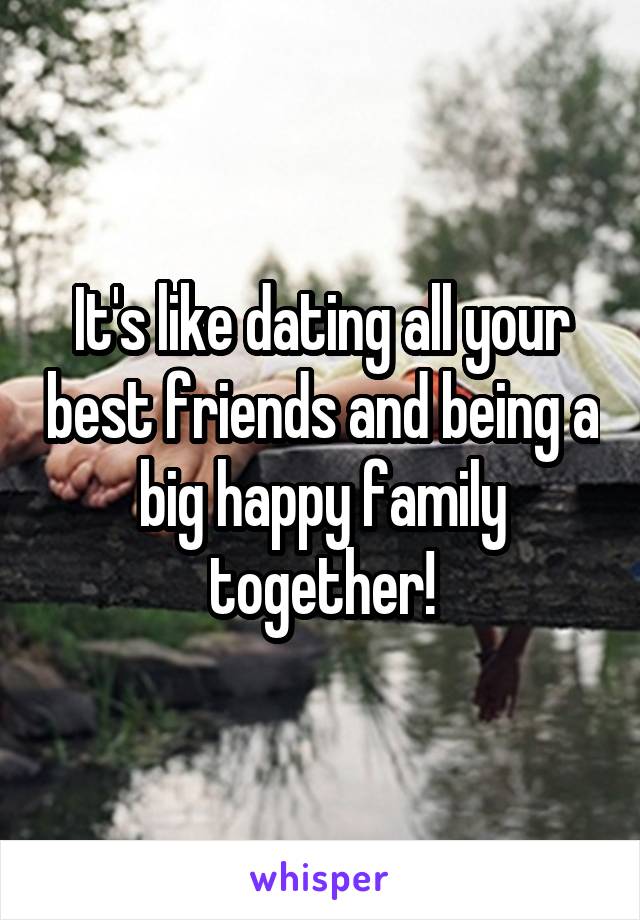 It's like dating all your best friends and being a big happy family together!