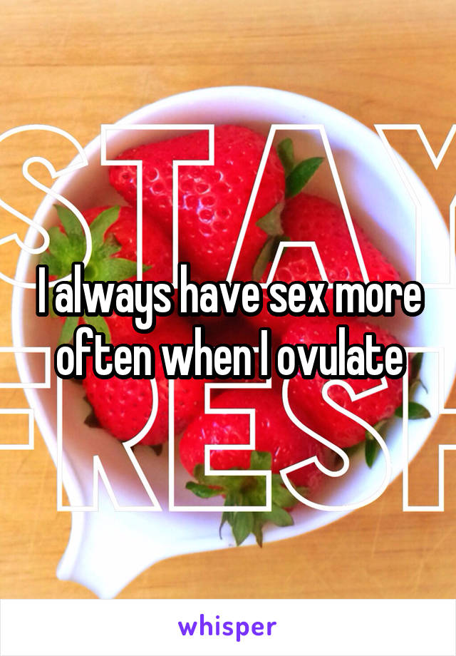 I always have sex more often when I ovulate