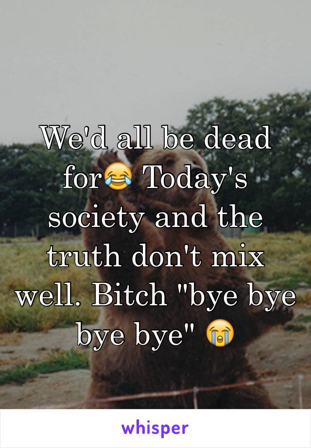 We'd all be dead for😂 Today's society and the truth don't mix well. Bitch "bye bye bye bye" 😭