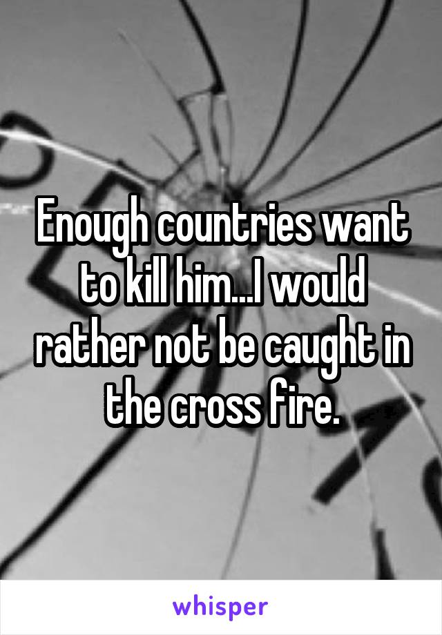 Enough countries want to kill him...I would rather not be caught in the cross fire.