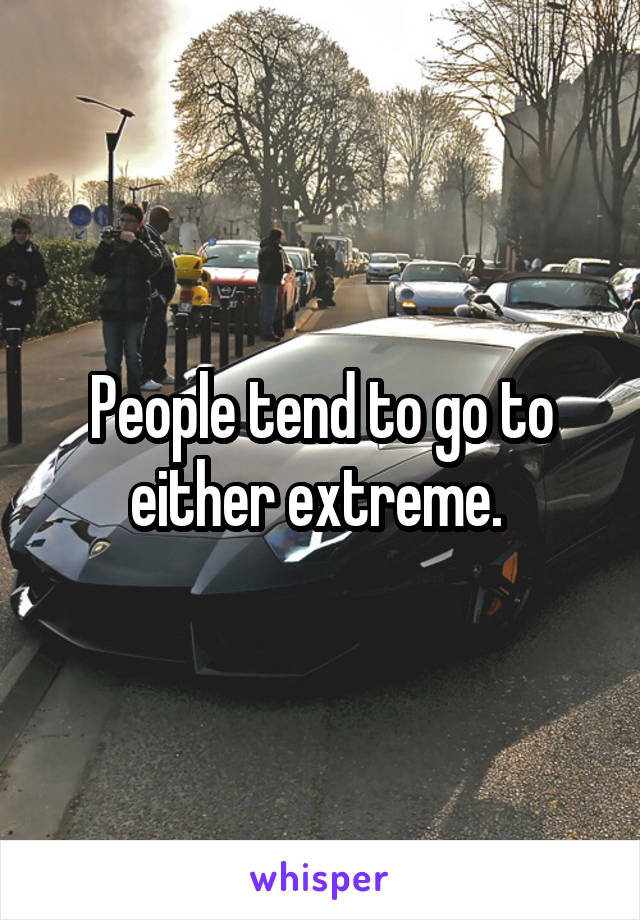 People tend to go to either extreme. 