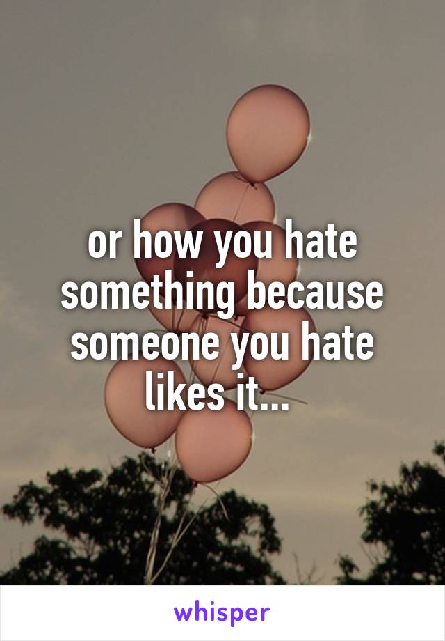 or how you hate something because someone you hate likes it... 