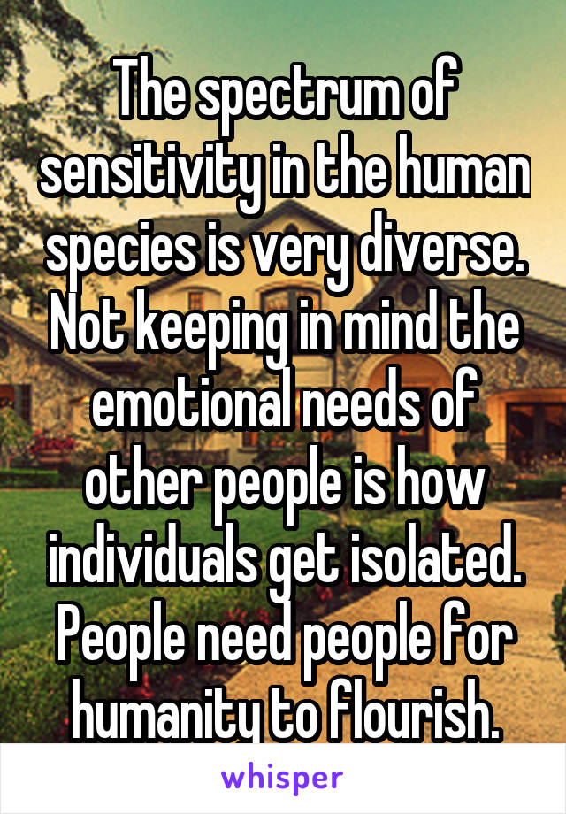 The spectrum of sensitivity in the human species is very diverse. Not keeping in mind the emotional needs of other people is how individuals get isolated. People need people for humanity to flourish.