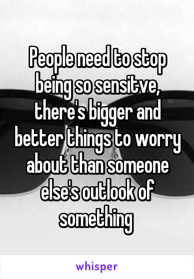 People need to stop being so sensitve, there's bigger and better things to worry about than someone else's outlook of something 