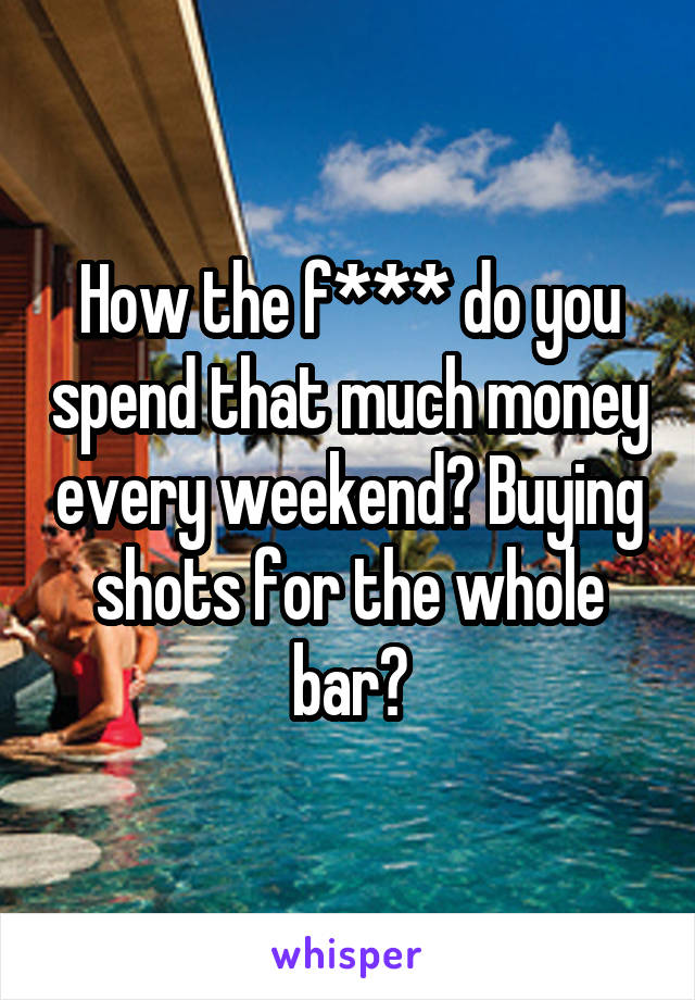 How the f*** do you spend that much money every weekend? Buying shots for the whole bar?