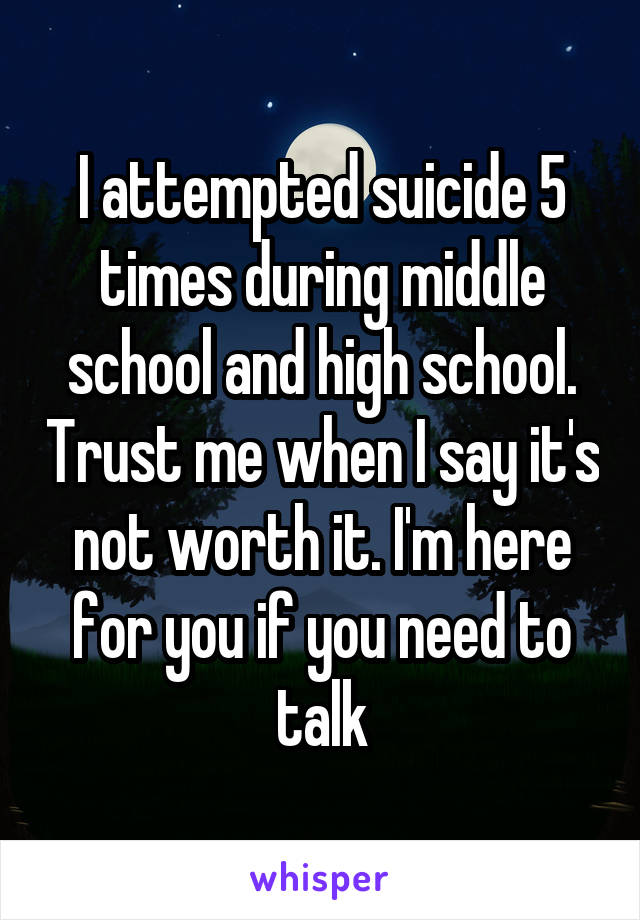 I attempted suicide 5 times during middle school and high school. Trust me when I say it's not worth it. I'm here for you if you need to talk