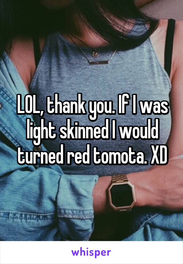 LOL, thank you. If I was light skinned I would turned red tomota. XD