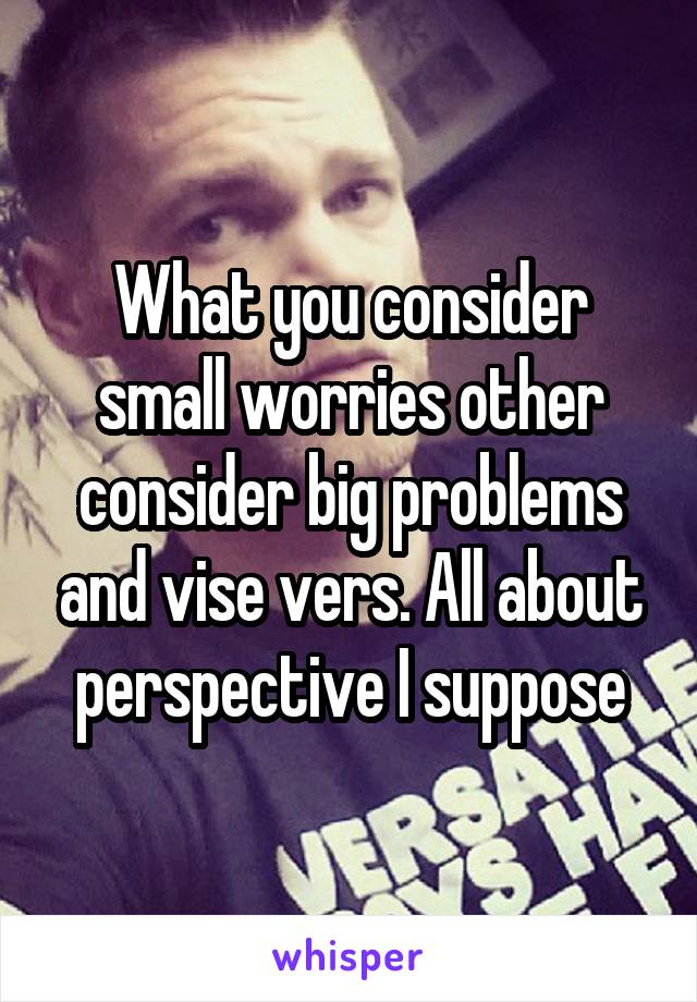 What you consider small worries other consider big problems and vise vers. All about perspective I suppose