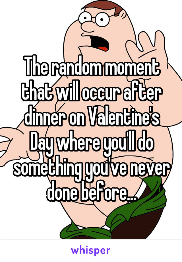 The random moment that will occur after dinner on Valentine's Day where you'll do something you've never done before...