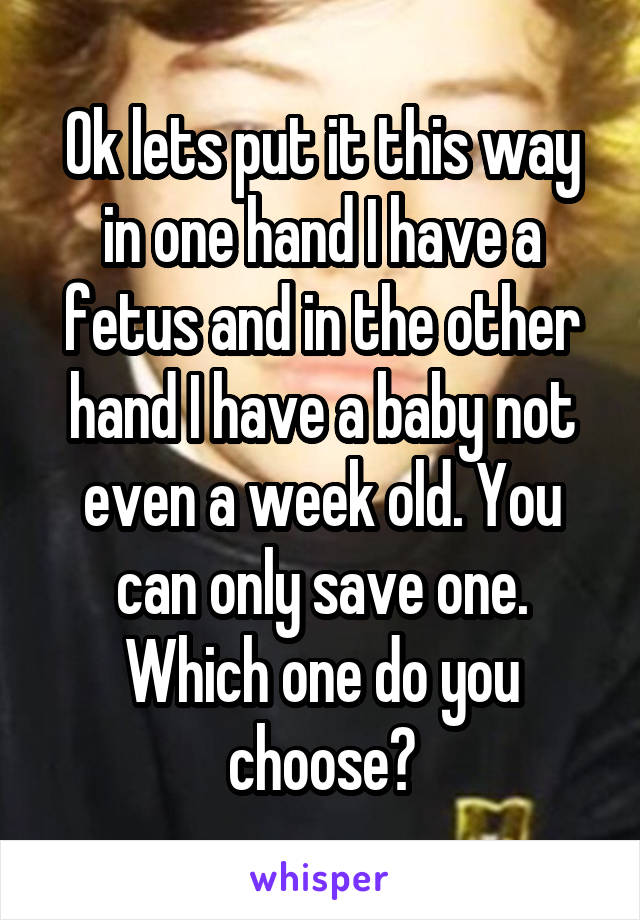Ok lets put it this way in one hand I have a fetus and in the other hand I have a baby not even a week old. You can only save one. Which one do you choose?