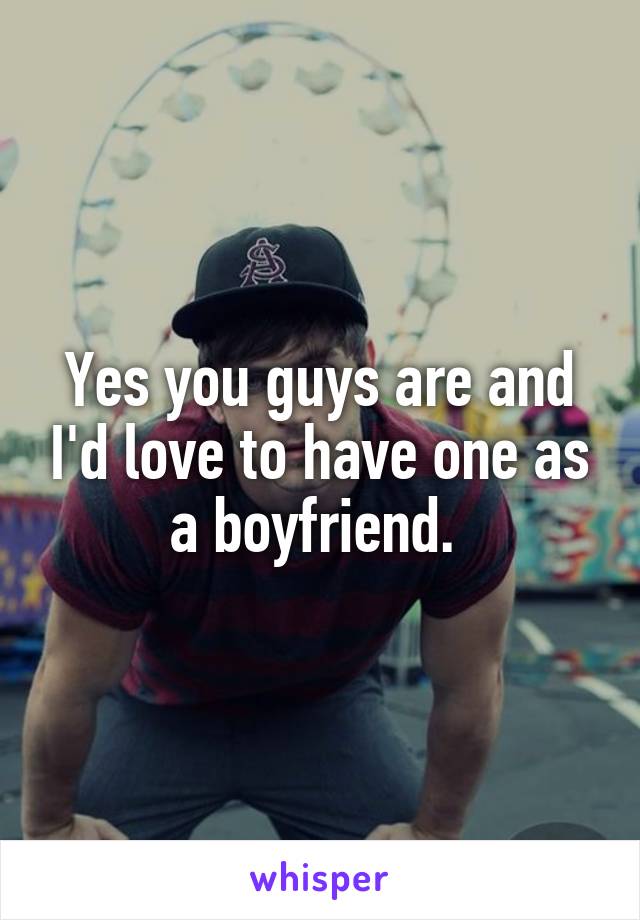 Yes you guys are and I'd love to have one as a boyfriend. 