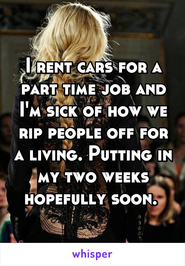I rent cars for a part time job and I'm sick of how we rip people off for a living. Putting in my two weeks hopefully soon. 