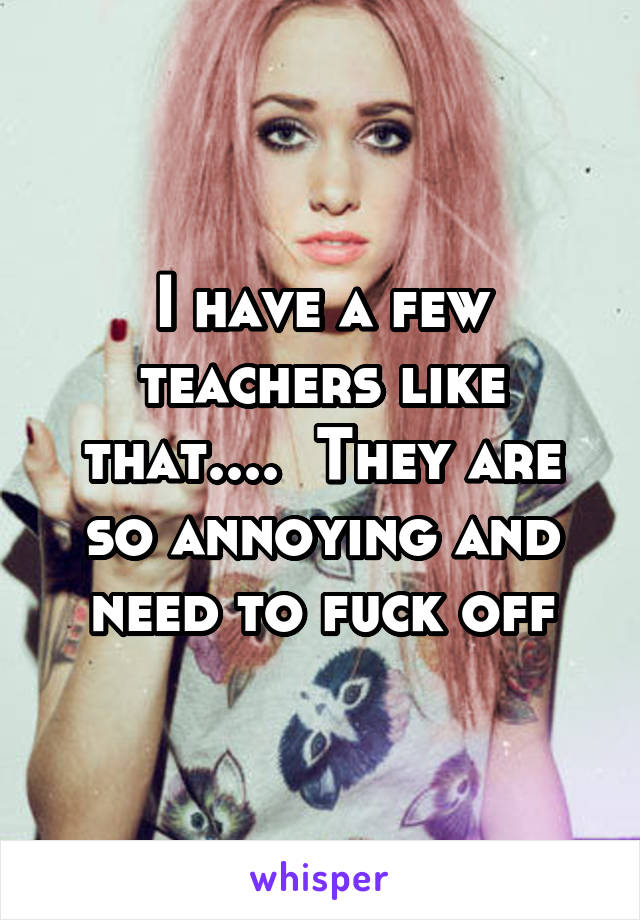 I have a few teachers like that....  They are so annoying and need to fuck off