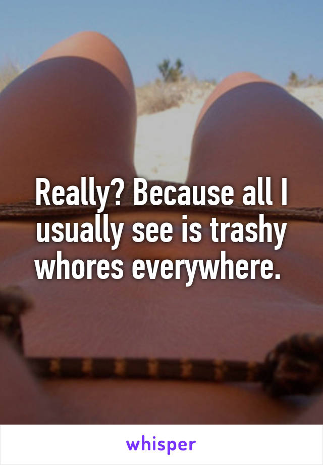 Really? Because all I usually see is trashy whores everywhere. 