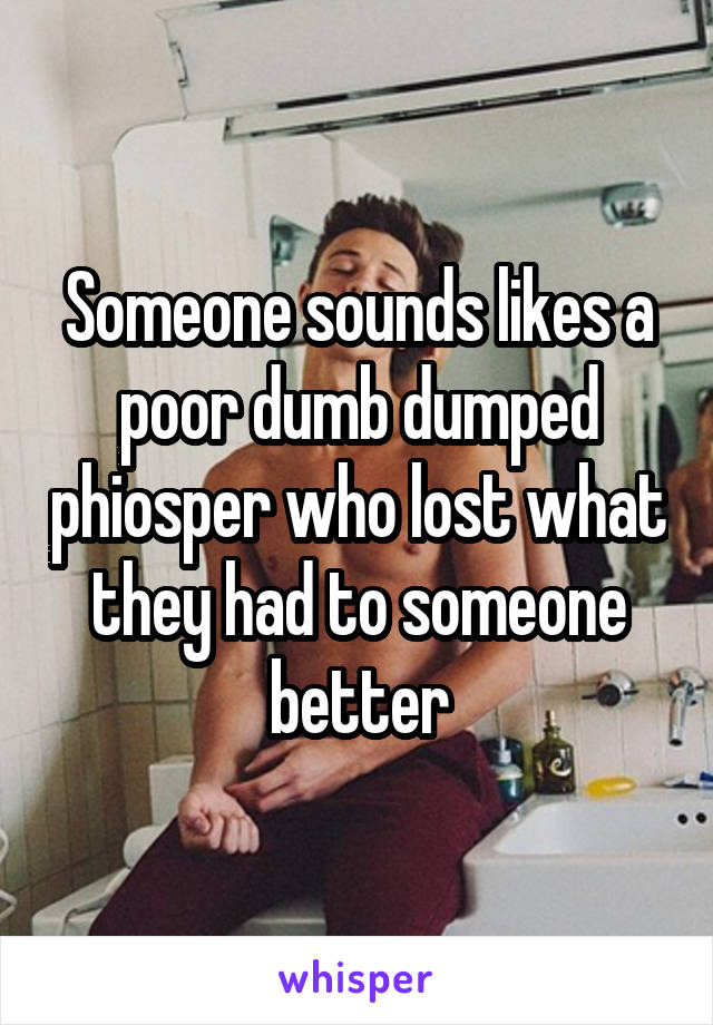 Someone sounds likes a poor dumb dumped phiosper who lost what they had to someone better