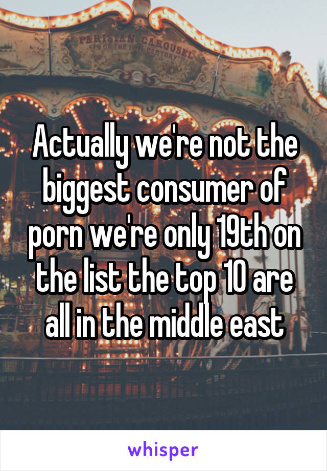 Actually we're not the biggest consumer of porn we're only 19th on the list the top 10 are all in the middle east