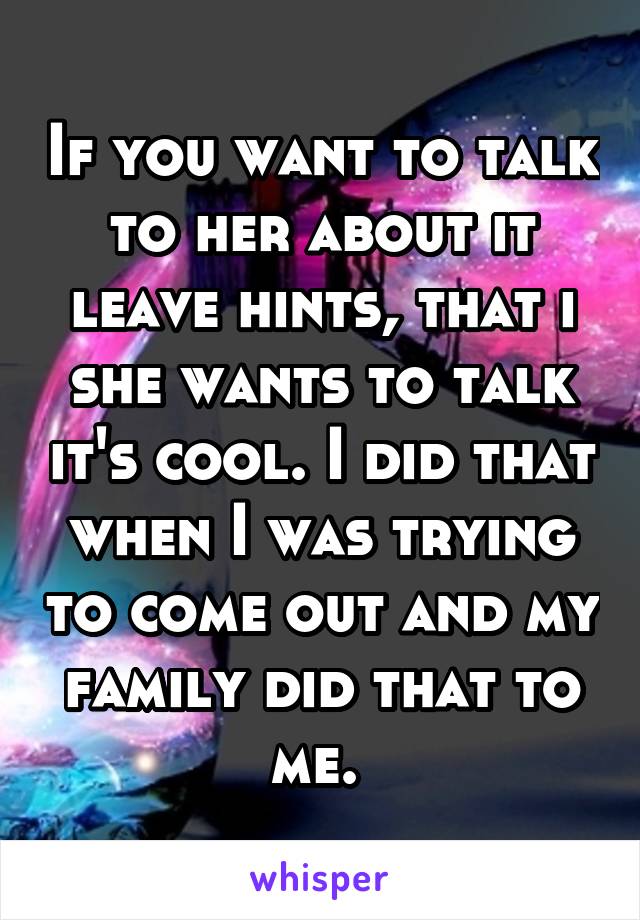 If you want to talk to her about it leave hints, that i she wants to talk it's cool. I did that when I was trying to come out and my family did that to me. 
