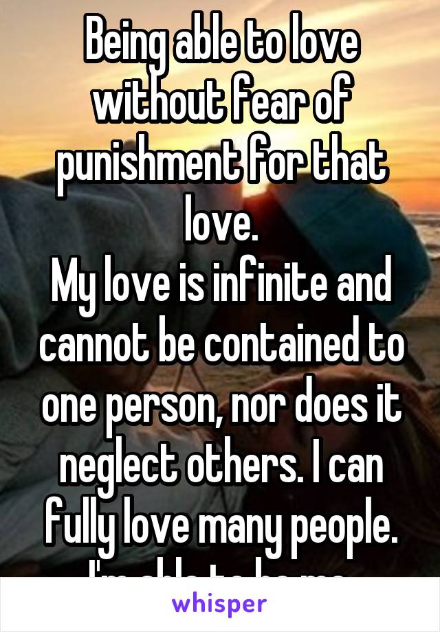 Being able to love without fear of punishment for that love.
My love is infinite and cannot be contained to one person, nor does it neglect others. I can fully love many people.
I'm able to be me.