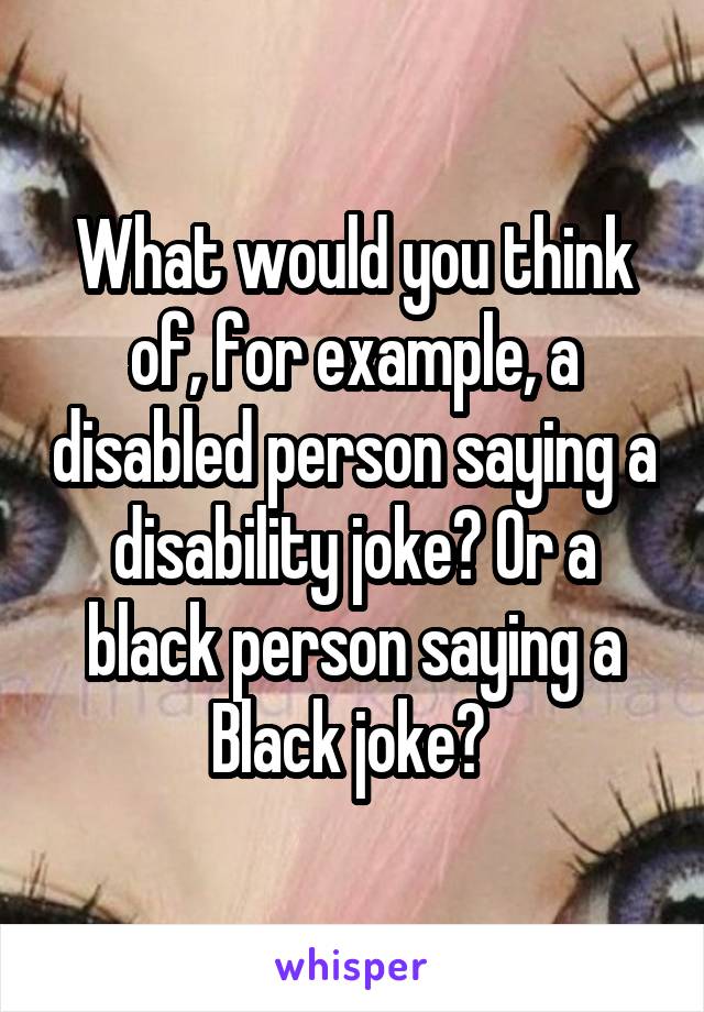 What would you think of, for example, a disabled person saying a disability joke? Or a black person saying a Black joke? 