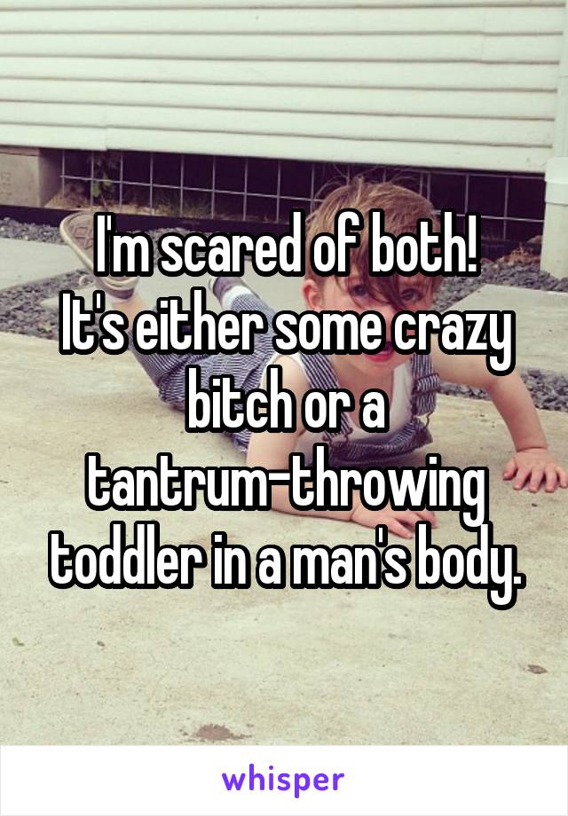 I'm scared of both!
It's either some crazy bitch or a tantrum-throwing toddler in a man's body.