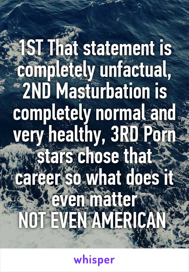 1ST That statement is completely unfactual, 2ND Masturbation is completely normal and very healthy, 3RD Porn stars chose that career so what does it even matter
NOT EVEN AMERICAN 