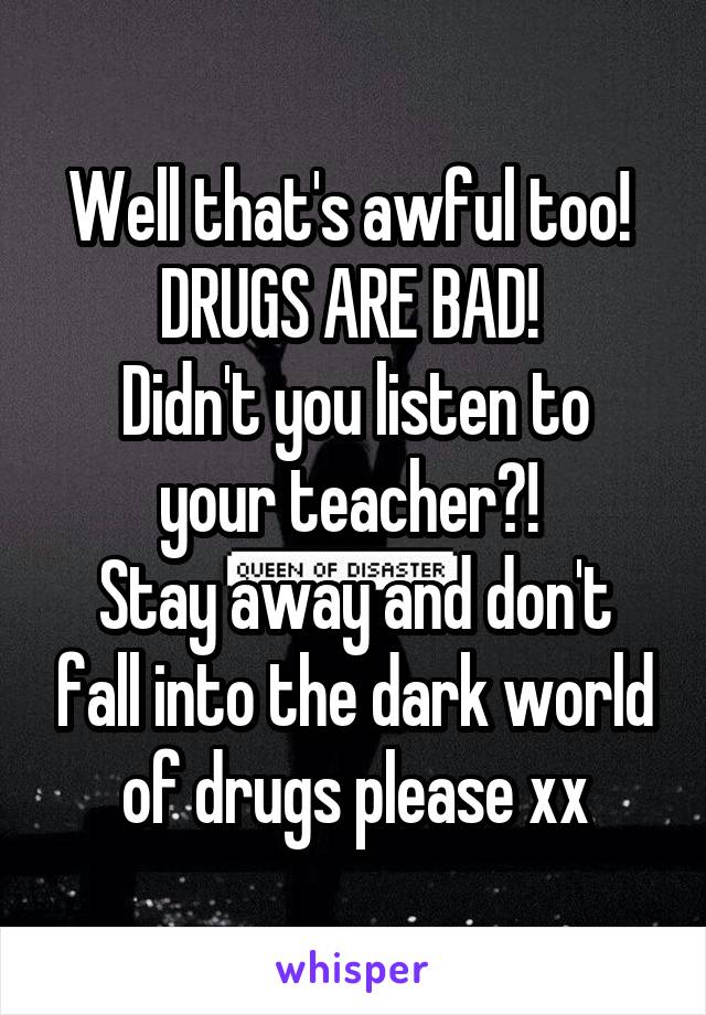 Well that's awful too! 
DRUGS ARE BAD! 
Didn't you listen to your teacher?! 
Stay away and don't fall into the dark world of drugs please xx