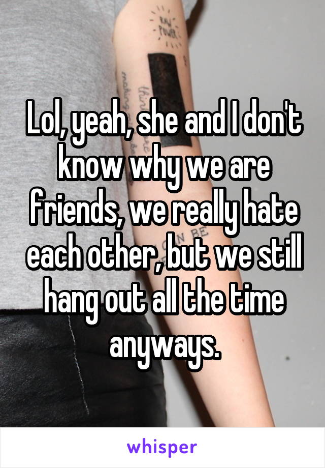 Lol, yeah, she and I don't know why we are friends, we really hate each other, but we still hang out all the time anyways.