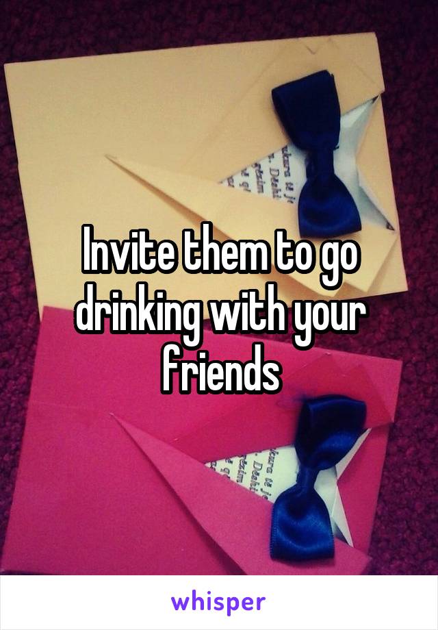 Invite them to go drinking with your friends