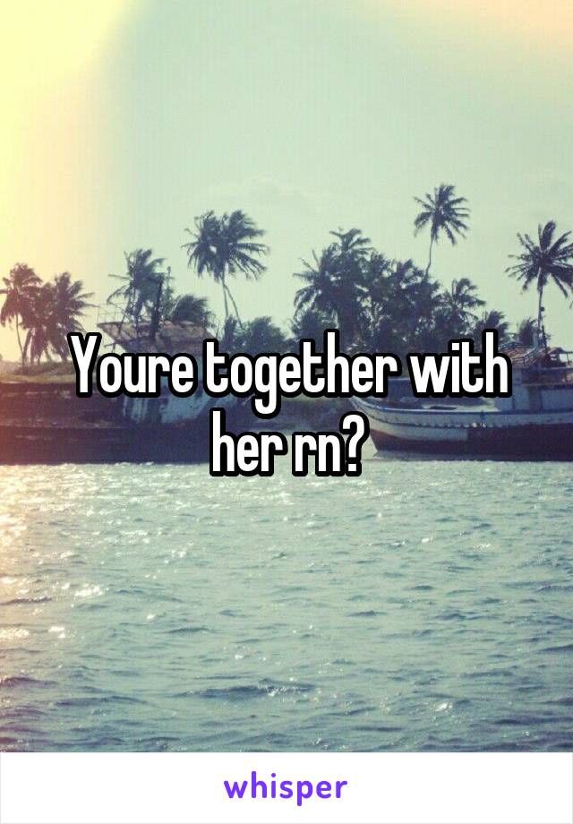 Youre together with her rn?
