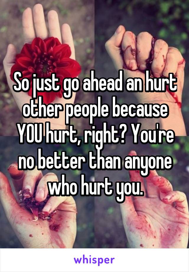 So just go ahead an hurt other people because YOU hurt, right? You're no better than anyone who hurt you.