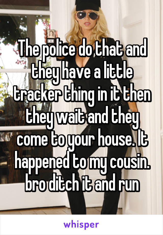 The police do that and they have a little tracker thing in it then they wait and they come to your house. It happened to my cousin. bro ditch it and run