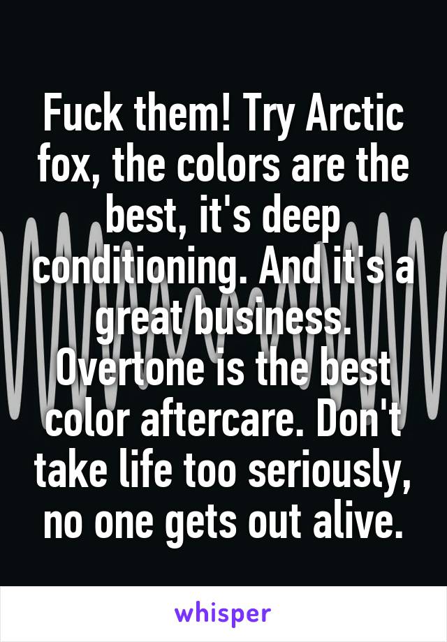 Fuck them! Try Arctic fox, the colors are the best, it's deep conditioning. And it's a great business. Overtone is the best color aftercare. Don't take life too seriously, no one gets out alive.