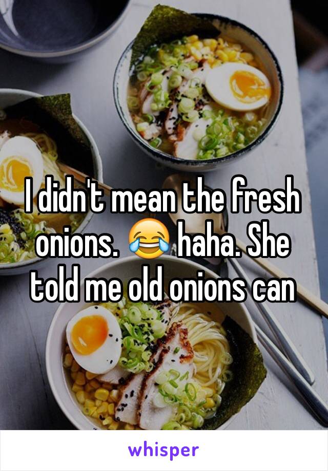 I didn't mean the fresh onions. 😂 haha. She told me old onions can 