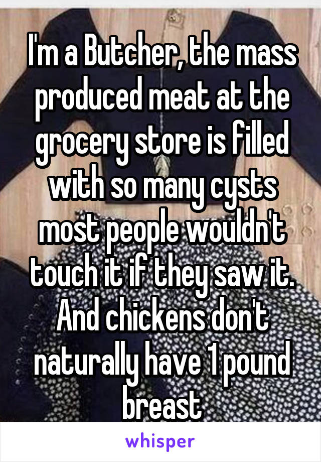 I'm a Butcher, the mass produced meat at the grocery store is filled with so many cysts most people wouldn't touch it if they saw it. And chickens don't naturally have 1 pound breast