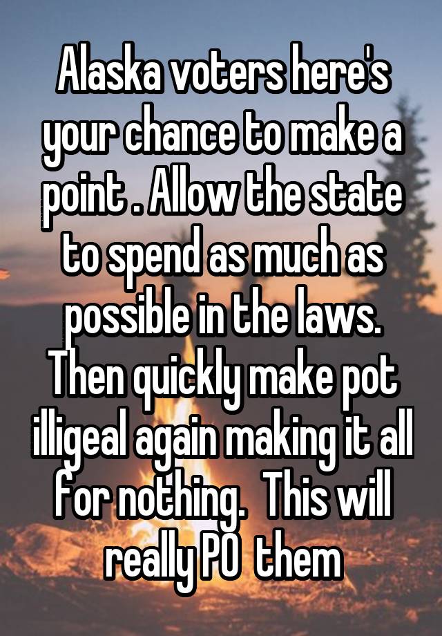 Alaska voters here's your chance to make a point . Allow the state to spend as much as possible in the laws. Then quickly make pot illigeal again making it all for nothing.  This will really PO  them