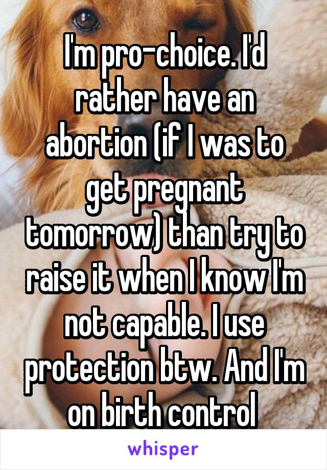I'm pro-choice. I'd rather have an abortion (if I was to get pregnant tomorrow) than try to raise it when I know I'm not capable. I use protection btw. And I'm on birth control 