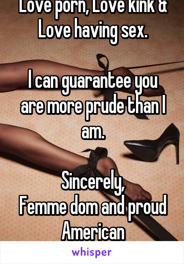 Love porn, Love kink & Love having sex.

I can guarantee you are more prude than I am.

Sincerely,
Femme dom and proud American
