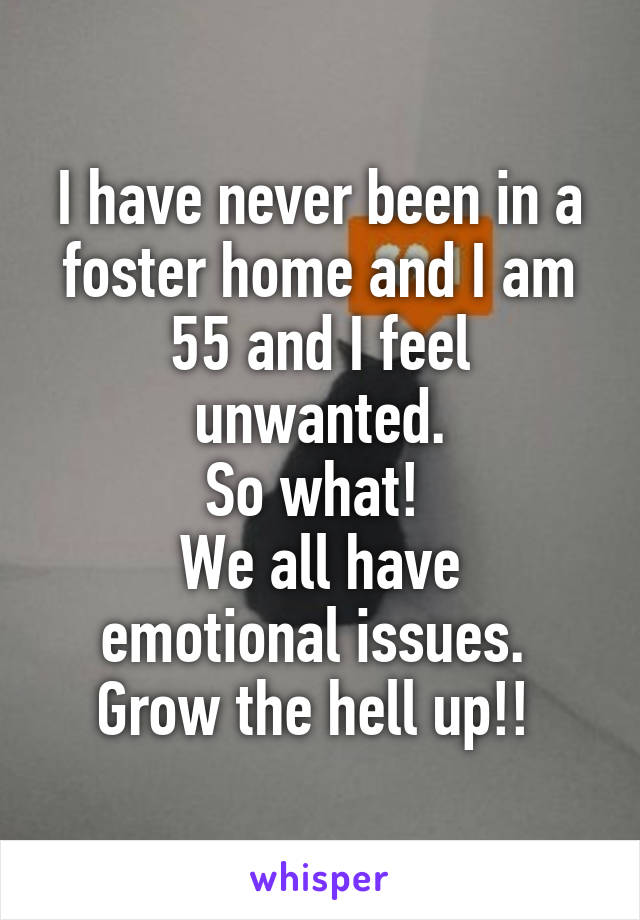 I have never been in a foster home and I am 55 and I feel unwanted.
So what! 
We all have emotional issues. 
Grow the hell up!! 