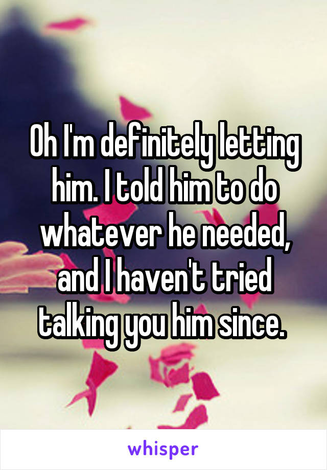 Oh I'm definitely letting him. I told him to do whatever he needed, and I haven't tried talking you him since. 