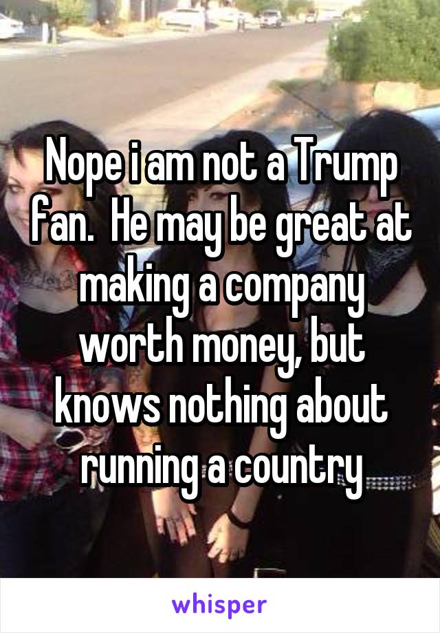 Nope i am not a Trump fan.  He may be great at making a company worth money, but knows nothing about running a country